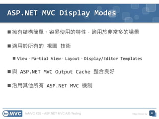 twMVC #25 – ASP.NET MVC A/B Testing http://mvc.tw
 擁有結構簡單、容易使用的特性，適用於非常多的場景
 適用於所有的 視圖 技術
 View、Partial View、Layout、Display/Editor Templates
 與 ASP.NET MVC Output Cache 整合良好
 沿用其他所有 ASP.NET MVC 機制
ASP.NET MVC Display Modes
22
 