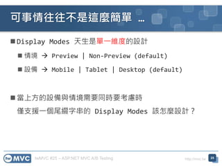 twMVC #25 – ASP.NET MVC A/B Testing http://mvc.tw
 Display Modes 天生是單一維度的設計
 情境  Preview | Non-Preview (default)
 設備  Mobile | Tablet | Desktop (default)
 當上方的設備與情境需要同時要考慮時
僅支援一個尾綴字串的 Display Modes 該怎麼設計？
可事情往往不是這麼簡單 …
25
 