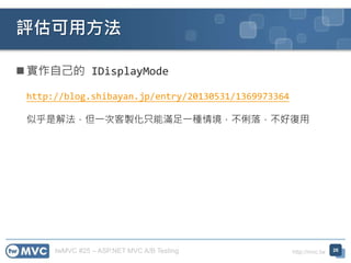 twMVC #25 – ASP.NET MVC A/B Testing http://mvc.tw
 實作自己的 IDisplayMode
http://blog.shibayan.jp/entry/20130531/1369973364
似乎是解法，但一次客製化只能滿足一種情境，不俐落，不好復用
評估可用方法
26
 