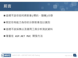twMVC #25 – ASP.NET MVC A/B Testing http://mvc.tw
 這裡不談你如何將對象(標的、隨機)分群
 假定你有能力為你的分群對象加以識別
 這裡不談採集以及運用工具分析測試資料
 著重在 ASP.NET MVC 開發方法
前言
4
 