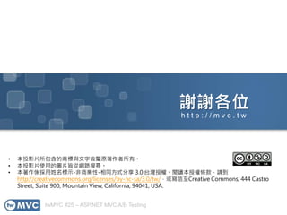 twMVC #25 – ASP.NET MVC A/B Testing
謝謝各位
• 本投影片所包含的商標與文字皆屬原著作者所有。
• 本投影片使用的圖片皆從網路搜尋。
• 本著作係採用姓名標示-非商業性-相同方式分享 3.0 台灣授權。閱讀本授權條款，請到
http://creativecommons.org/licenses/by-nc-sa/3.0/tw/，或寫信至Creative Commons, 444 Castro
Street, Suite 900, Mountain View, California, 94041, USA.
h t t p : / / m v c . t w
 