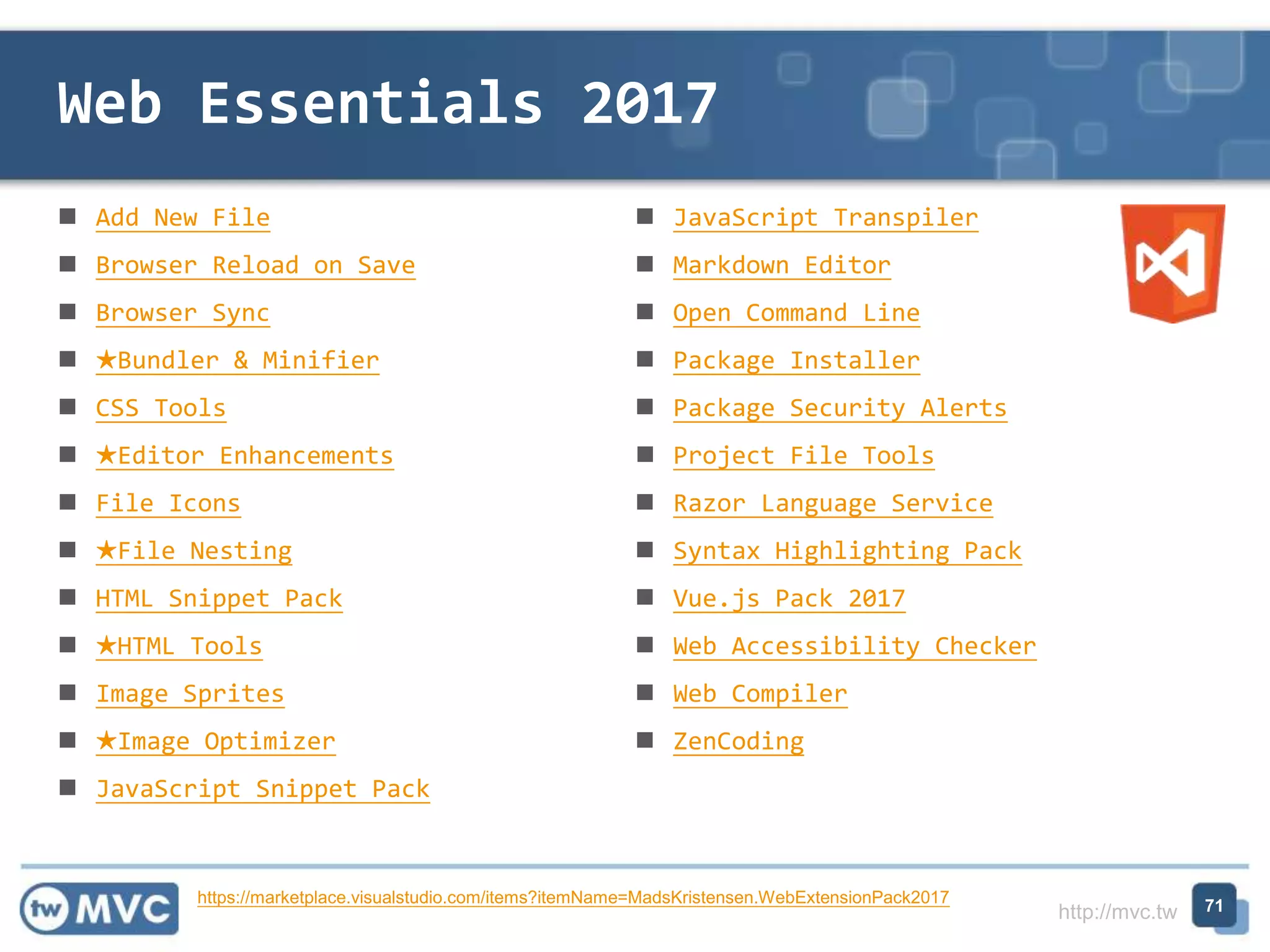 http://mvc.tw
 Add New File
 Browser Reload on Save
 Browser Sync
 ★Bundler & Minifier
 CSS Tools
 ★Editor Enhancements
 File Icons
 ★File Nesting
 HTML Snippet Pack
 ★HTML Tools
 Image Sprites
 ★Image Optimizer
 JavaScript Snippet Pack
 JavaScript Transpiler
 Markdown Editor
 Open Command Line
 Package Installer
 Package Security Alerts
 Project File Tools
 Razor Language Service
 Syntax Highlighting Pack
 Vue.js Pack 2017
 Web Accessibility Checker
 Web Compiler
 ZenCoding
Web Essentials 2017
71https://marketplace.visualstudio.com/items?itemName=MadsKristensen.WebExtensionPack2017
 