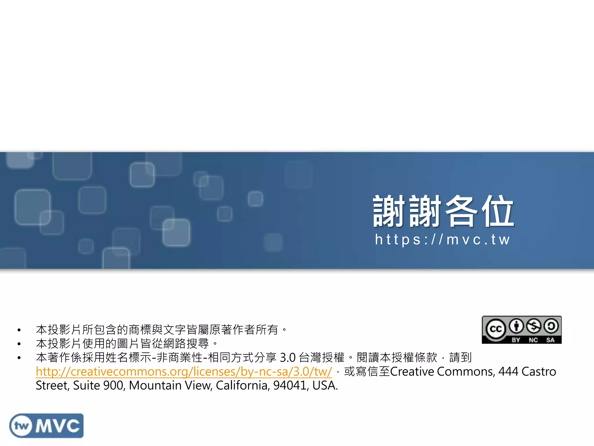 謝謝各位
• 本投影片所包含的商標與文字皆屬原著作者所有。
• 本投影片使用的圖片皆從網路搜尋。
• 本著作係採用姓名標示-非商業性-相同方式分享 3.0 台灣授權。閱讀本授權條款，請到
http://creativecommons.org/licenses/by-nc-sa/3.0/tw/，或寫信至Creative Commons, 444 Castro
Street, Suite 900, Mountain View, California, 94041, USA.
h t t p s : / / m v c . t w
 
