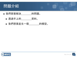 http://mvc.tw
■ 我們想要解決＿＿＿＿的問題。
■ 透過手上的＿＿＿＿資料。
■ 我們想要產生一個＿＿＿＿的模型。
問題介紹
14
 