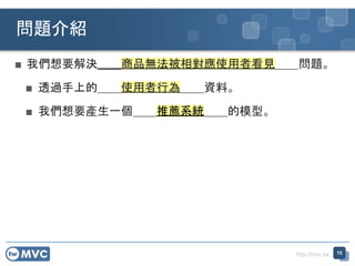 http://mvc.tw
■ 我們想要解決＿＿商品無法被相對應使用者看見＿＿問題。
■ 透過手上的＿＿使用者行為＿＿資料。
■ 我們想要產生一個＿＿推薦系統＿＿的模型。
問題介紹
15
 