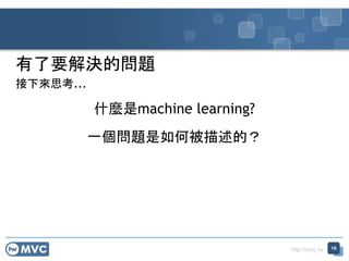 http://mvc.tw
有了要解決的問題
接下來思考...
什麼是machine learning?
一個問題是如何被描述的？
16
 