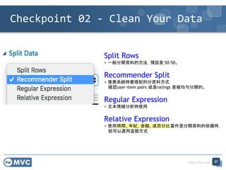 http://mvc.tw
Checkpoint 02 - Clean Your Data
27
Split Rows
> 一般分開資料的方法，預設是 50-50。
Recommender Split
> 推薦系統時會搭配的分資料方式，
確認user-item pairs 或是ratings 是被均勻分開的。
Regular Expression
> 文本情緒分析時使用
Relative Expression
> 使用時間, 年紀, 金額, 或百分比當作是分開資料的依據時，
就可以選用這個方式
 