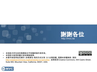 謝謝各位
• 本投影片所包含的商標與文字皆屬原著作者所有。
• 本投影片使用的圖片皆從網路搜尋。
• 本著作係採用姓名標示 -非商業性-相同方式分享 3.0 台灣授權。閱讀本授權條款，請到
http://creativecommons.org/licenses/by-nc-sa/3.0/tw/，或寫信至Creative Commons, 444 Castro Street,
Suite 900, Mountain View, California, 94041, USA.
http://mvc.tw
 