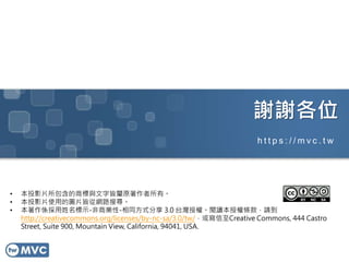 謝謝各位
• 本投影片所包含的商標與文字皆屬原著作者所有。
• 本投影片使用的圖片皆從網路搜尋。
• 本著作係採用姓名標示-非商業性-相同方式分享 3.0 台灣授權。閱讀本授權條款，請到
http://creativecommons.org/licenses/by-nc-sa/3.0/tw/，或寫信至Creative Commons, 444 Castro
Street, Suite 900, Mountain View, California, 94041, USA.
h t t p s : / / m v c . t w
 