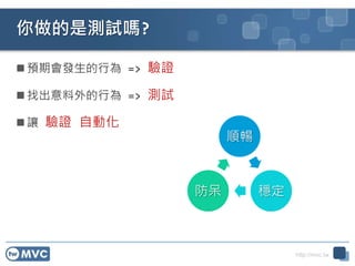 http://mvc.tw
你做的是測試嗎?
 預期會發生的行為 => 驗證
 找出意料外的行為 => 測試
 讓 驗證 自動化
順暢
穩定防呆
 