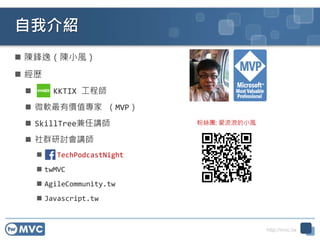 http://mvc.tw
自我介紹
 陳鋒逸（陳小風）
 經歷
 KKTIX 工程師
 微軟最有價值專家 （MVP）
 SkillTree兼任講師
 社群研討會講師
 TechPodcastNight
 twMVC
 AgileCommunity.tw
 Javascript.tw
粉絲團: 愛流浪的小風
 