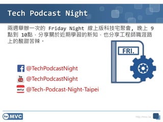 http://mvc.tw
兩週舉辦一次的 Friday Night 線上版科技宅聚會, 晚上 9
點到 10點，分享關於近期學習的新知，也分享工程師職涯路
上的酸甜苦辣。
Tech Podcast Night
@TechPodcastNight
@TechPodcastNight
@Tech-Podcast-Night-Taipei
 