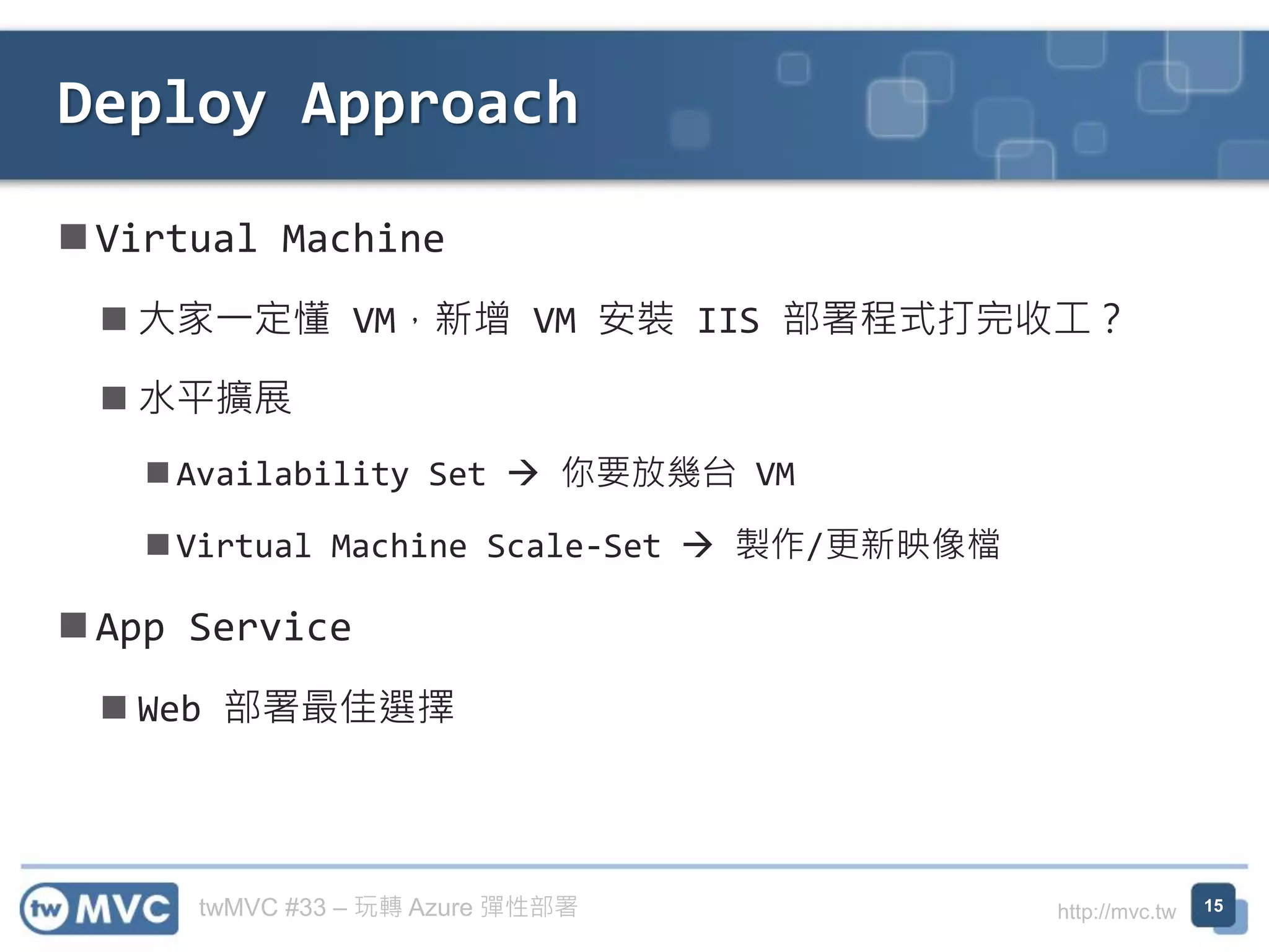 twMVC #33 – 玩轉 Azure 彈性部署 http://mvc.tw
◼ Virtual Machine
◼ 大家一定懂 VM，新增 VM 安裝 IIS 部署程式打完收工？
◼ 水平擴展
◼ Availability Set → 你要放幾台 VM
◼ Virtual Machine Scale-Set → 製作/更新映像檔
◼ App Service
◼ Web 部署最佳選擇
Deploy Approach
15
 