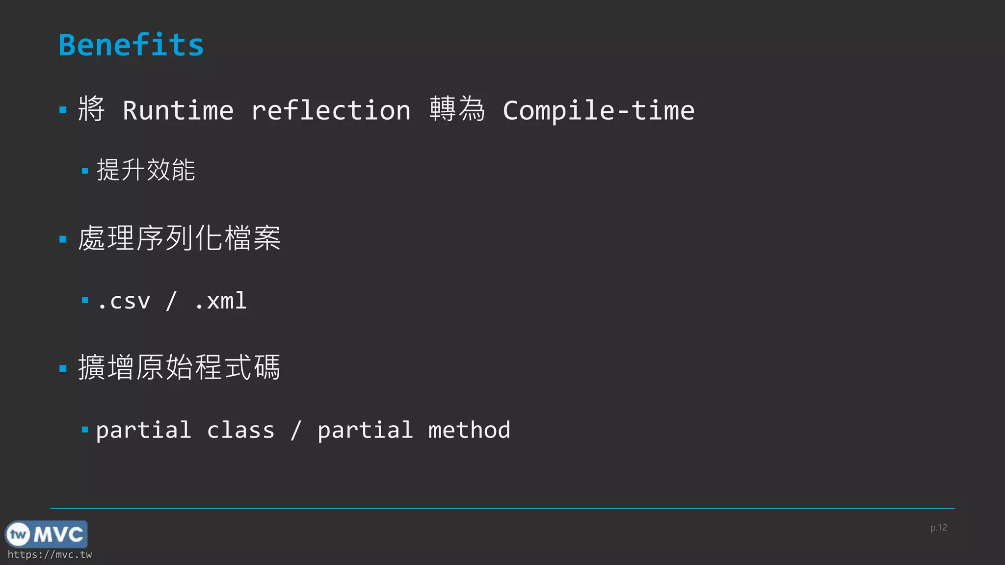 https://mvc.tw
Benefits
▪ 將 Runtime reflection 轉為 Compile-time
▪ 提升效能
▪ 處理序列化檔案
▪ .csv / .xml
▪ 擴增原始程式碼
▪ partial class / partial method
p.12
 