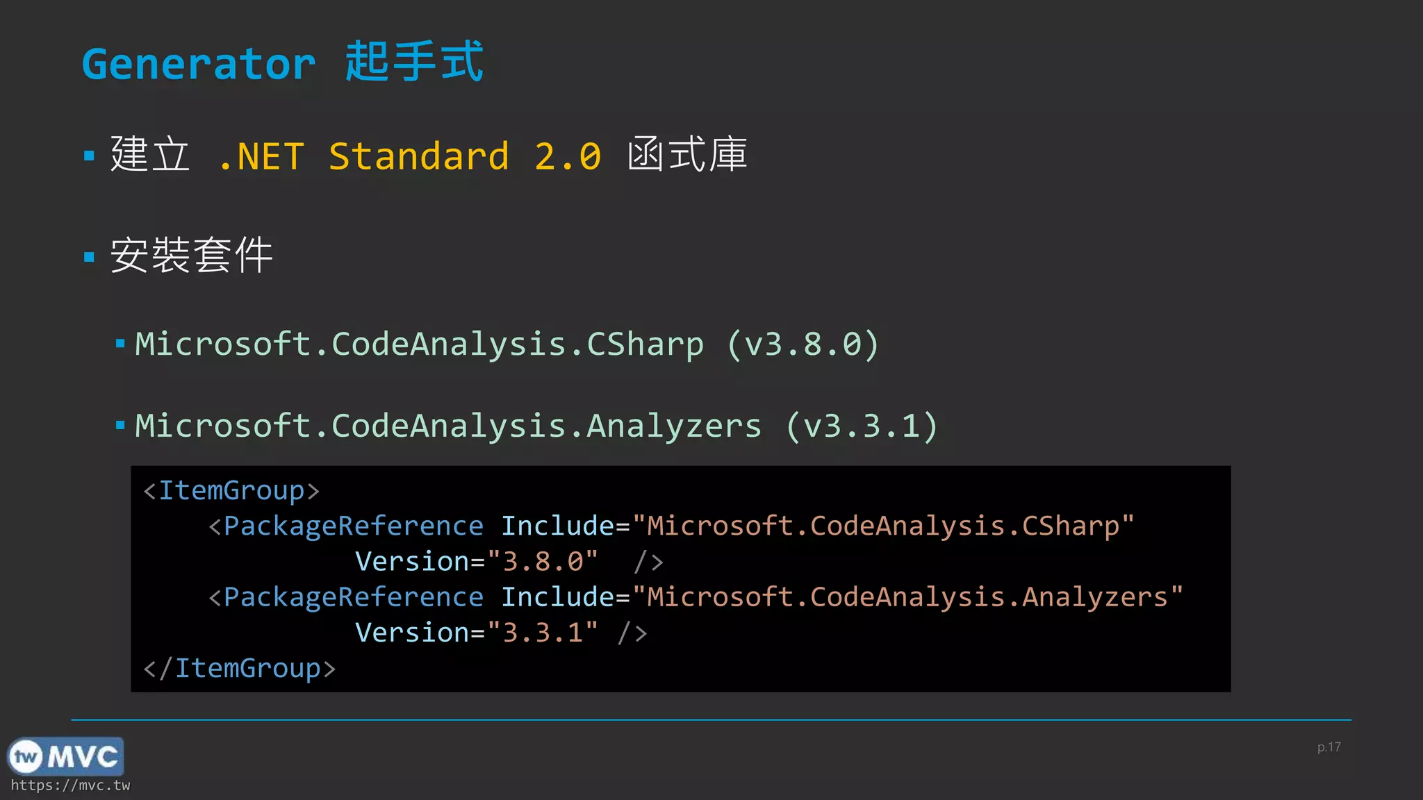 https://mvc.tw
Generator 起手式
▪ 建立 .NET Standard 2.0 函式庫
▪ 安裝套件
▪ Microsoft.CodeAnalysis.CSharp (v3.8.0)
▪ Microsoft.CodeAnalysis.Analyzers (v3.3.1)
<ItemGroup>
<PackageReference Include="Microsoft.CodeAnalysis.CSharp"
Version="3.8.0" />
<PackageReference Include="Microsoft.CodeAnalysis.Analyzers"
Version="3.3.1" />
</ItemGroup>
p.17
 