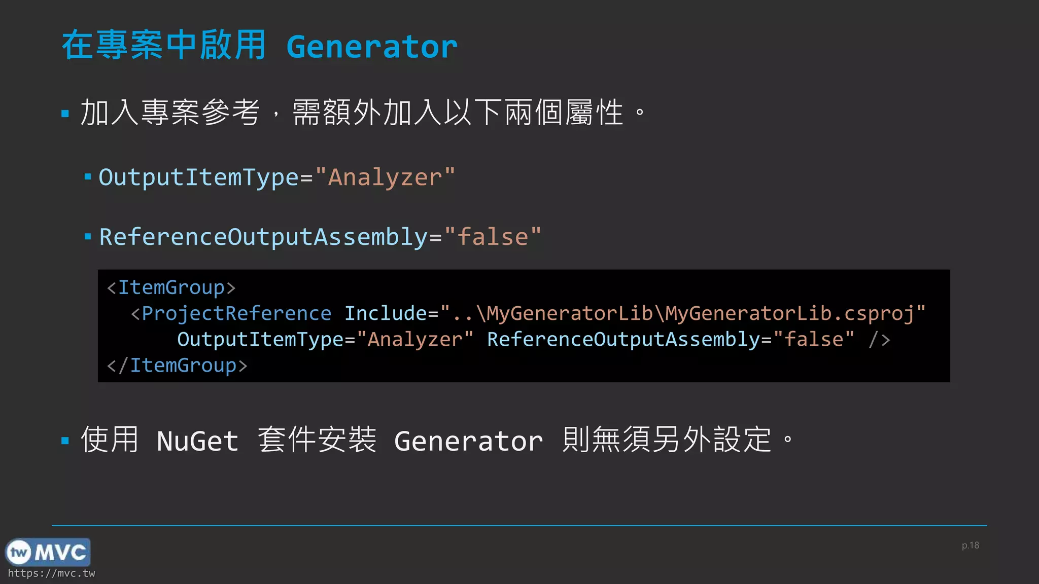 https://mvc.tw
在專案中啟用 Generator
▪ 加入專案參考，需額外加入以下兩個屬性。
▪ OutputItemType="Analyzer"
▪ ReferenceOutputAssembly="false"
▪ 使用 NuGet 套件安裝 Generator 則無須另外設定。
<ItemGroup>
<ProjectReference Include="..MyGeneratorLibMyGeneratorLib.csproj"
OutputItemType="Analyzer" ReferenceOutputAssembly="false" />
</ItemGroup>
p.18
 