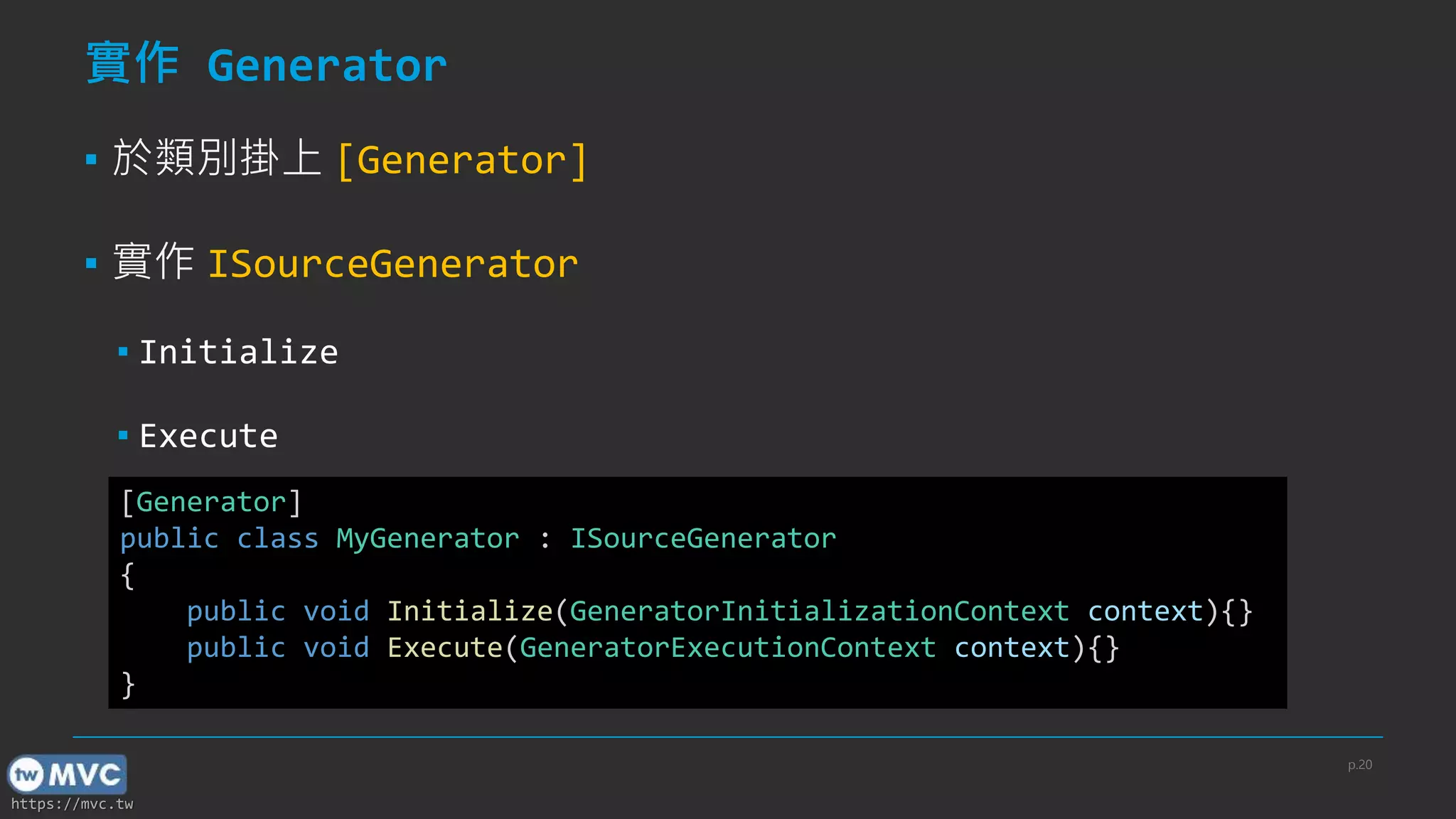 https://mvc.tw
實作 Generator
▪ 於類別掛上 [Generator]
▪ 實作 ISourceGenerator
▪ Initialize
▪ Execute
[Generator]
public class MyGenerator : ISourceGenerator
{
public void Initialize(GeneratorInitializationContext context){}
public void Execute(GeneratorExecutionContext context){}
}
p.20
 