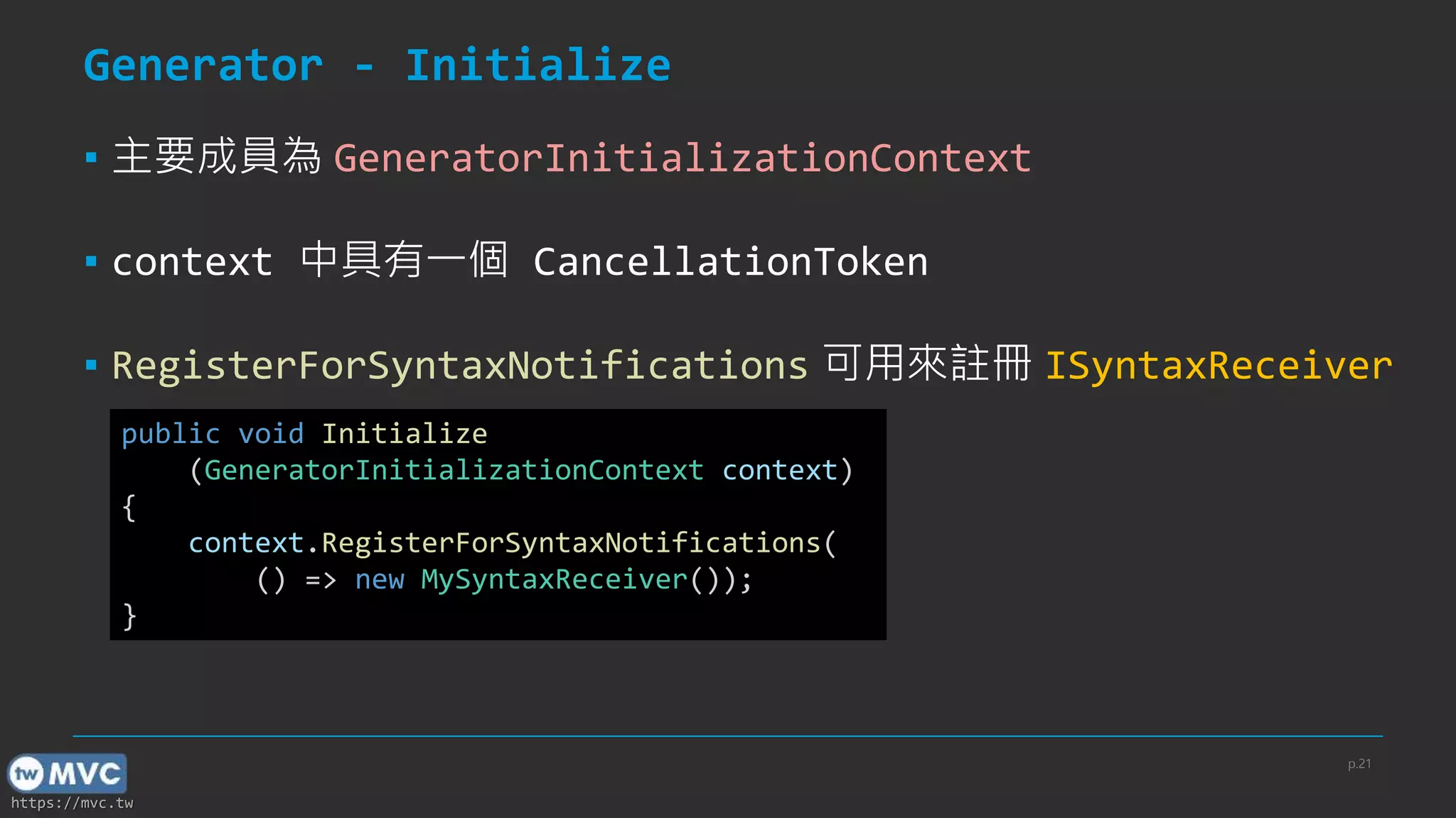 https://mvc.tw
Generator - Initialize
▪ 主要成員為 GeneratorInitializationContext
▪ context 中具有一個 CancellationToken
▪ RegisterForSyntaxNotifications 可用來註冊 ISyntaxReceiver
public void Initialize
(GeneratorInitializationContext context)
{
context.RegisterForSyntaxNotifications(
() => new MySyntaxReceiver());
}
p.21
 