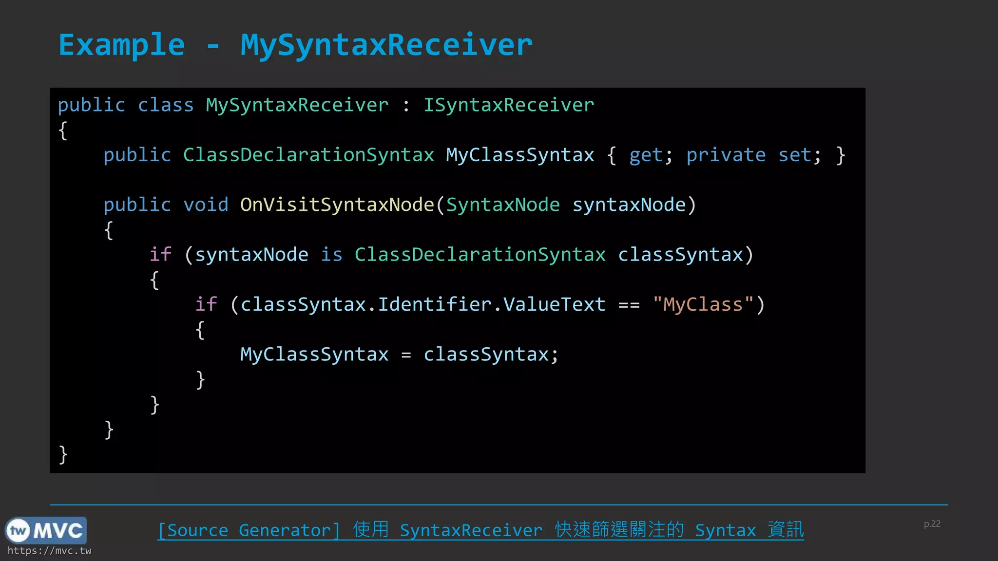 https://mvc.tw
Example - MySyntaxReceiver
public class MySyntaxReceiver : ISyntaxReceiver
{
public ClassDeclarationSyntax MyClassSyntax { get; private set; }
public void OnVisitSyntaxNode(SyntaxNode syntaxNode)
{
if (syntaxNode is ClassDeclarationSyntax classSyntax)
{
if (classSyntax.Identifier.ValueText == "MyClass")
{
MyClassSyntax = classSyntax;
}
}
}
}
p.22
[Source Generator] 使用 SyntaxReceiver 快速篩選關注的 Syntax 資訊
 