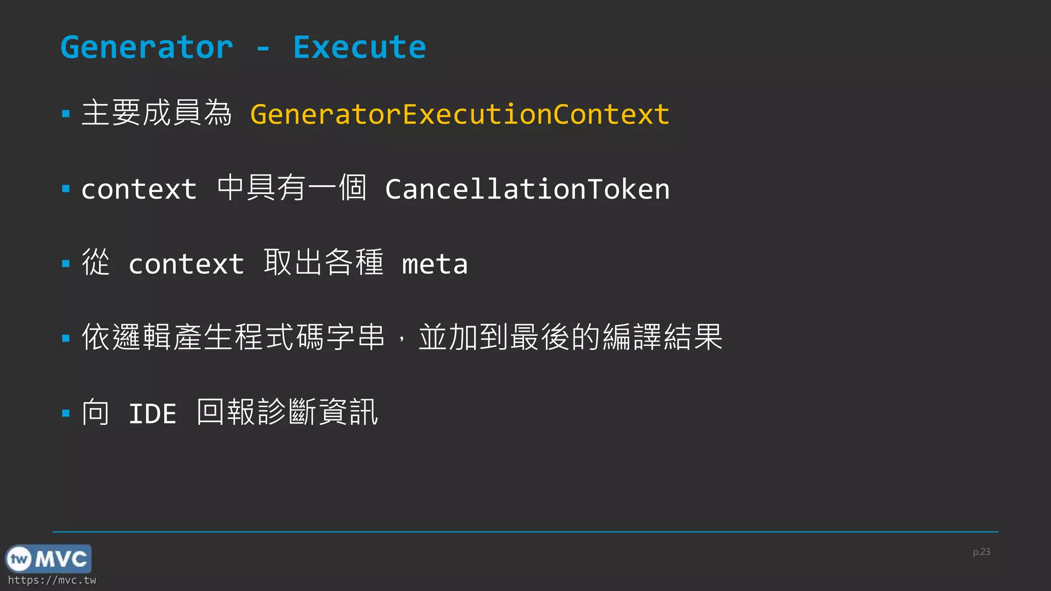 https://mvc.tw
Generator - Execute
▪ 主要成員為 GeneratorExecutionContext
▪ context 中具有一個 CancellationToken
▪ 從 context 取出各種 meta
▪ 依邏輯產生程式碼字串，並加到最後的編譯結果
▪ 向 IDE 回報診斷資訊
p.23
 