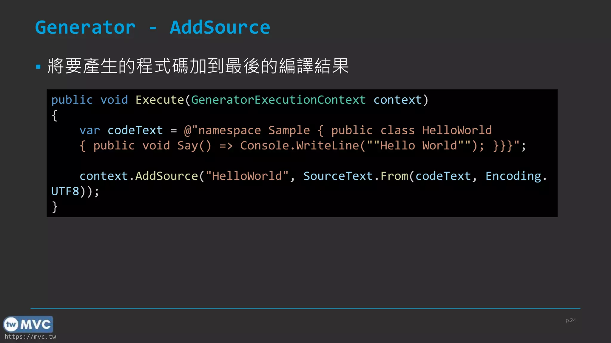 https://mvc.tw
Generator - AddSource
▪ 將要產生的程式碼加到最後的編譯結果
public void Execute(GeneratorExecutionContext context)
{
var codeText = @"namespace Sample { public class HelloWorld
{ public void Say() => Console.WriteLine(""Hello World""); }}}";
context.AddSource("HelloWorld", SourceText.From(codeText, Encoding.
UTF8));
}
p.24
 