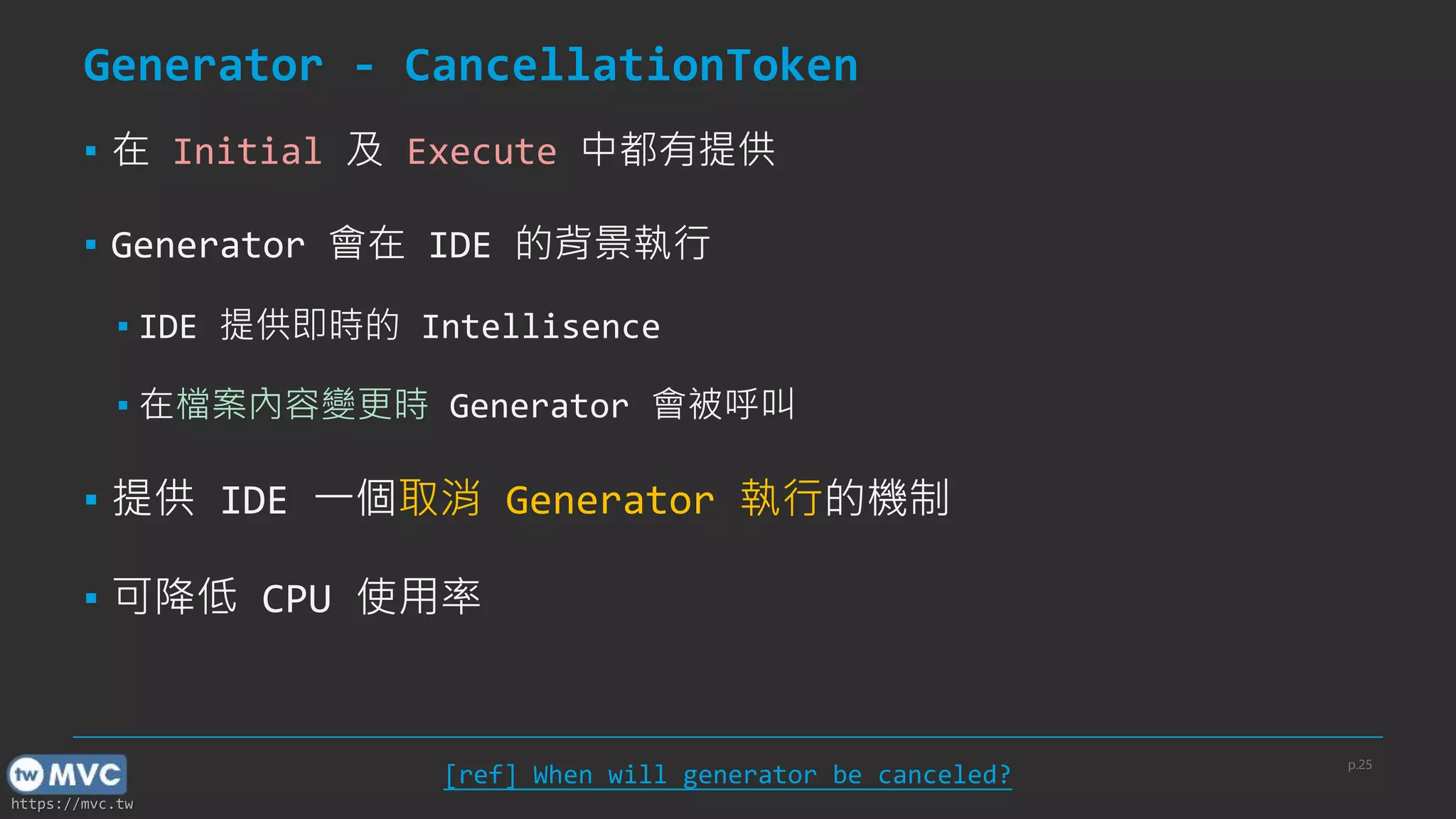 https://mvc.tw
Generator - CancellationToken
▪ 在 Initial 及 Execute 中都有提供
▪ Generator 會在 IDE 的背景執行
▪ IDE 提供即時的 Intellisence
▪ 在檔案內容變更時 Generator 會被呼叫
▪ 提供 IDE 一個取消 Generator 執行的機制
▪ 可降低 CPU 使用率
p.25
[ref] When will generator be canceled?
 