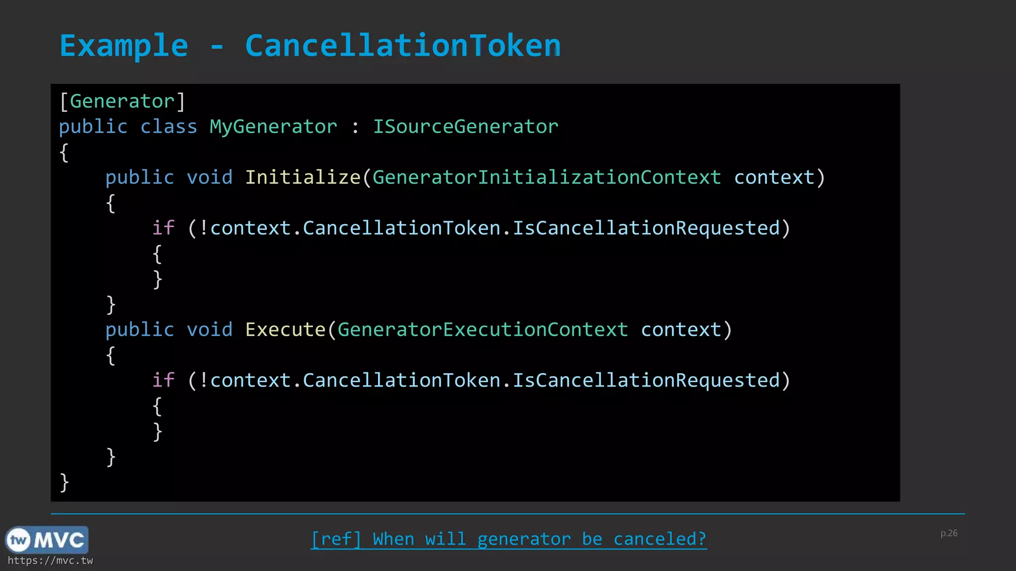https://mvc.tw
Example - CancellationToken
p.26
[ref] When will generator be canceled?
[Generator]
public class MyGenerator : ISourceGenerator
{
public void Initialize(GeneratorInitializationContext context)
{
if (!context.CancellationToken.IsCancellationRequested)
{
}
}
public void Execute(GeneratorExecutionContext context)
{
if (!context.CancellationToken.IsCancellationRequested)
{
}
}
}
 