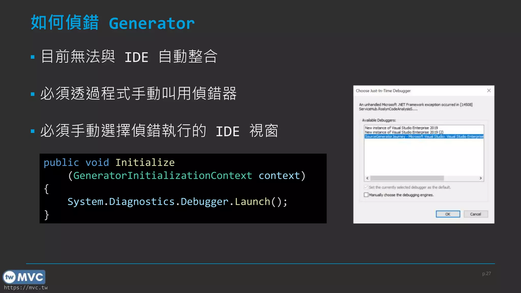 https://mvc.tw
如何偵錯 Generator
▪ 目前無法與 IDE 自動整合
▪ 必須透過程式手動叫用偵錯器
▪ 必須手動選擇偵錯執行的 IDE 視窗
public void Initialize
(GeneratorInitializationContext context)
{
System.Diagnostics.Debugger.Launch();
}
p.27
 