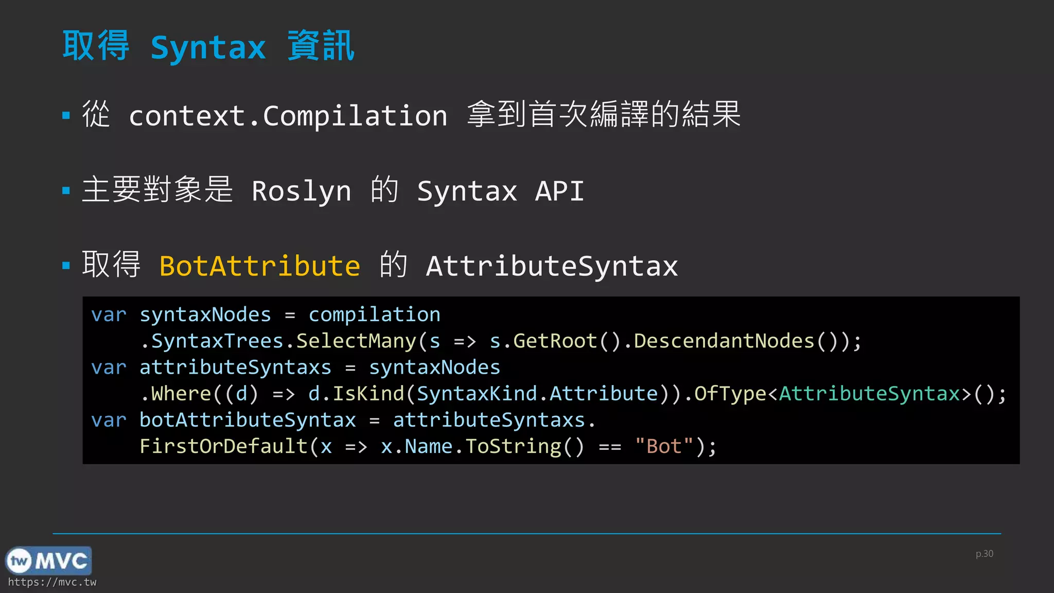 https://mvc.tw
取得 Syntax 資訊
▪ 從 context.Compilation 拿到首次編譯的結果
▪ 主要對象是 Roslyn 的 Syntax API
▪ 取得 BotAttribute 的 AttributeSyntax
var syntaxNodes = compilation
.SyntaxTrees.SelectMany(s => s.GetRoot().DescendantNodes());
var attributeSyntaxs = syntaxNodes
.Where((d) => d.IsKind(SyntaxKind.Attribute)).OfType<AttributeSyntax>();
var botAttributeSyntax = attributeSyntaxs.
FirstOrDefault(x => x.Name.ToString() == "Bot");
p.30
 