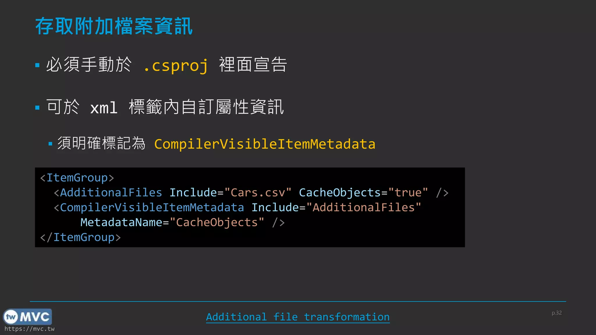 https://mvc.tw
存取附加檔案資訊
▪ 必須手動於 .csproj 裡面宣告
▪ 可於 xml 標籤內自訂屬性資訊
▪ 須明確標記為 CompilerVisibleItemMetadata
<ItemGroup>
<AdditionalFiles Include="Cars.csv" CacheObjects="true" />
<CompilerVisibleItemMetadata Include="AdditionalFiles"
MetadataName="CacheObjects" />
</ItemGroup>
Additional file transformation
p.32
 