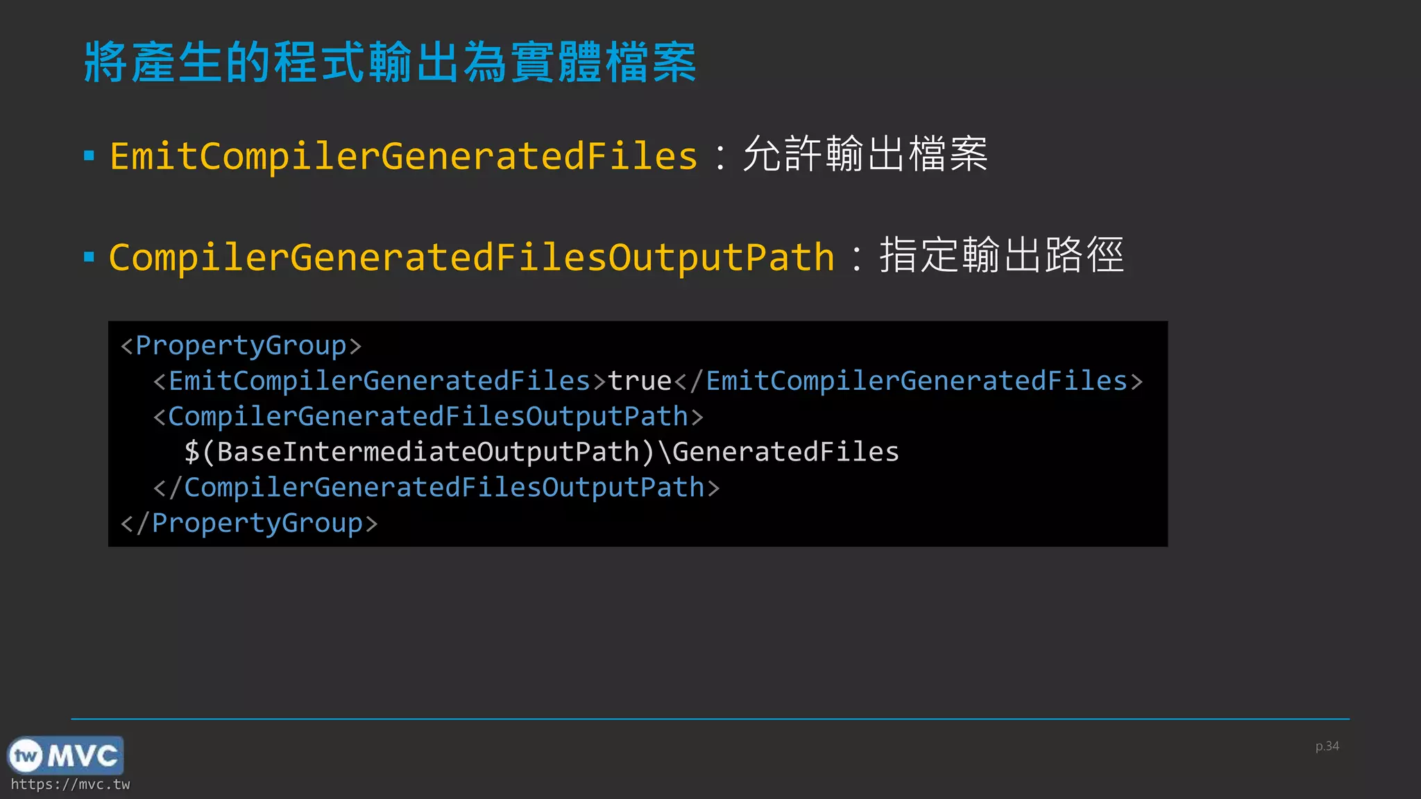 https://mvc.tw
將產生的程式輸出為實體檔案
▪ EmitCompilerGeneratedFiles：允許輸出檔案
▪ CompilerGeneratedFilesOutputPath：指定輸出路徑
<PropertyGroup>
<EmitCompilerGeneratedFiles>true</EmitCompilerGeneratedFiles>
<CompilerGeneratedFilesOutputPath>
$(BaseIntermediateOutputPath)GeneratedFiles
</CompilerGeneratedFilesOutputPath>
</PropertyGroup>
p.34
 