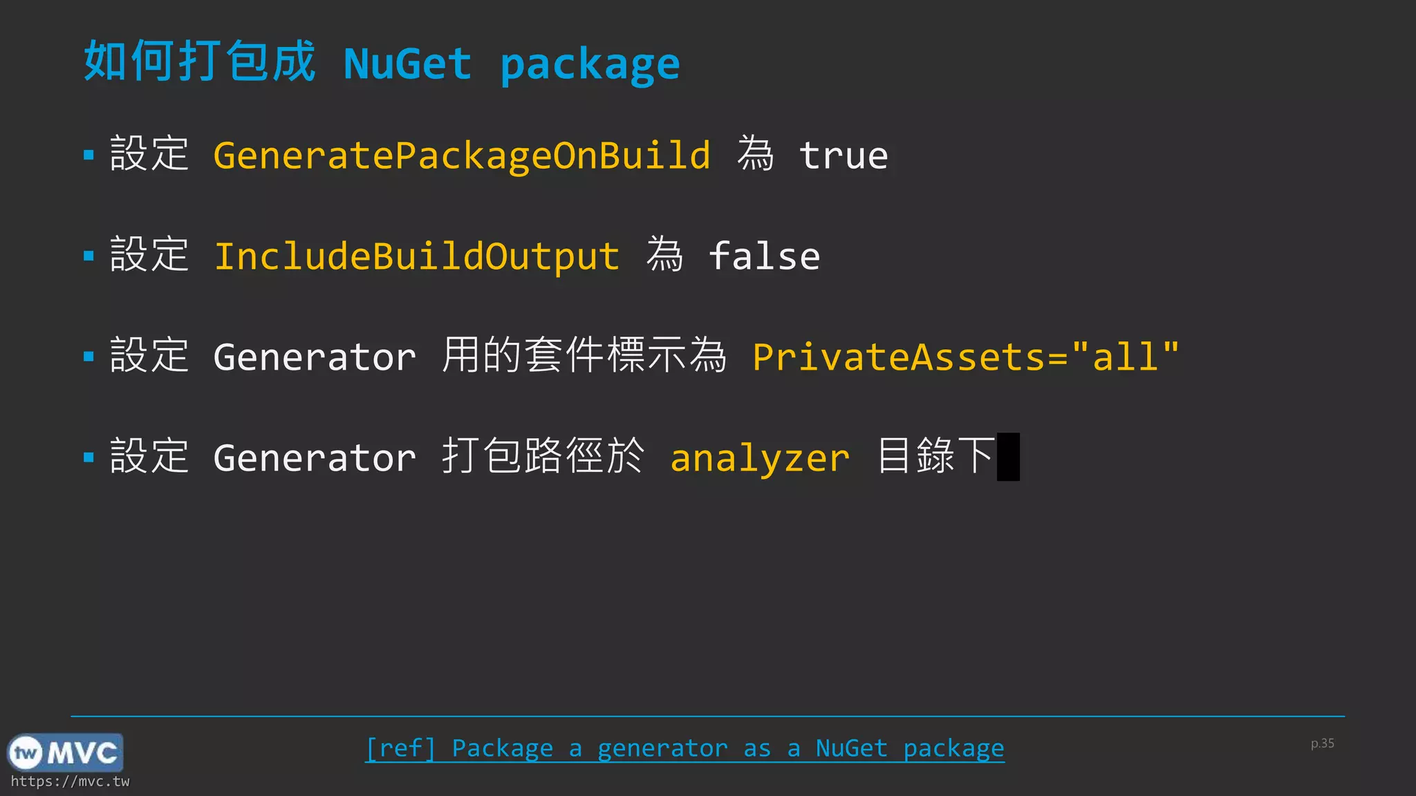 https://mvc.tw
如何打包成 NuGet package
▪ 設定 GeneratePackageOnBuild 為 true
▪ 設定 IncludeBuildOutput 為 false
▪ 設定 Generator 用的套件標示為 PrivateAssets="all"
▪ 設定 Generator 打包路徑於 analyzer 目錄下
[ref] Package a generator as a NuGet package p.35
 