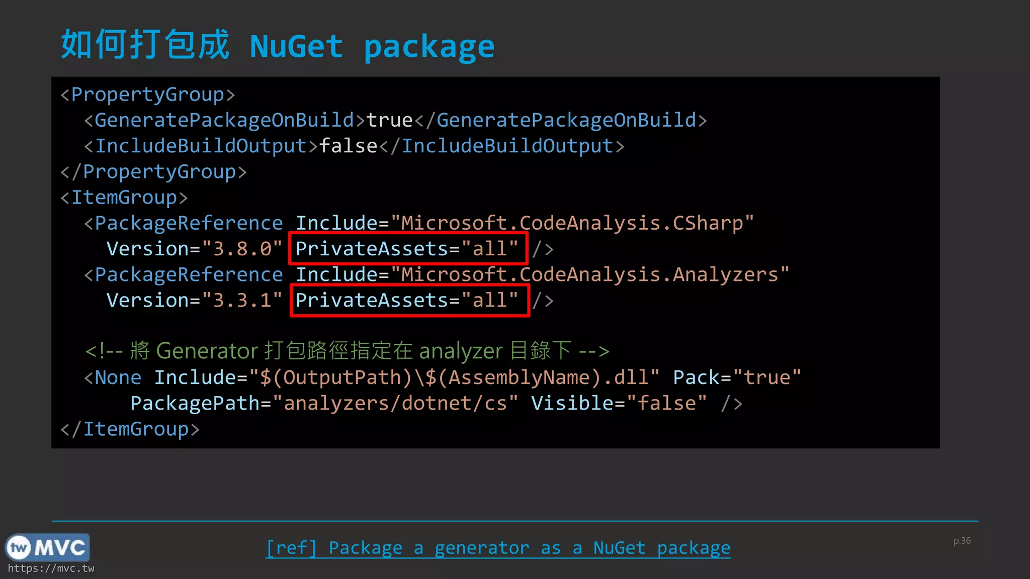https://mvc.tw
如何打包成 NuGet package
<PropertyGroup>
<GeneratePackageOnBuild>true</GeneratePackageOnBuild>
<IncludeBuildOutput>false</IncludeBuildOutput>
</PropertyGroup>
<ItemGroup>
<PackageReference Include="Microsoft.CodeAnalysis.CSharp"
Version="3.8.0" PrivateAssets="all" />
<PackageReference Include="Microsoft.CodeAnalysis.Analyzers"
Version="3.3.1" PrivateAssets="all" />
<!-- 將 Generator 打包路徑指定在 analyzer 目錄下 -->
<None Include="$(OutputPath)$(AssemblyName).dll" Pack="true"
PackagePath="analyzers/dotnet/cs" Visible="false" />
</ItemGroup>
[ref] Package a generator as a NuGet package
p.36
 