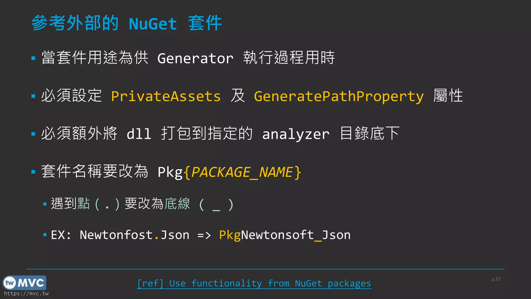 https://mvc.tw
參考外部的 NuGet 套件
▪ 當套件用途為供 Generator 執行過程用時
▪ 必須設定 PrivateAssets 及 GeneratePathProperty 屬性
▪ 必須額外將 dll 打包到指定的 analyzer 目錄底下
▪ 套件名稱要改為 Pkg{PACKAGE_NAME}
▪ 遇到點（.）要改為底線 ( _ )
▪ EX: Newtonfost.Json => PkgNewtonsoft_Json
[ref] Use functionality from NuGet packages
p.37
 