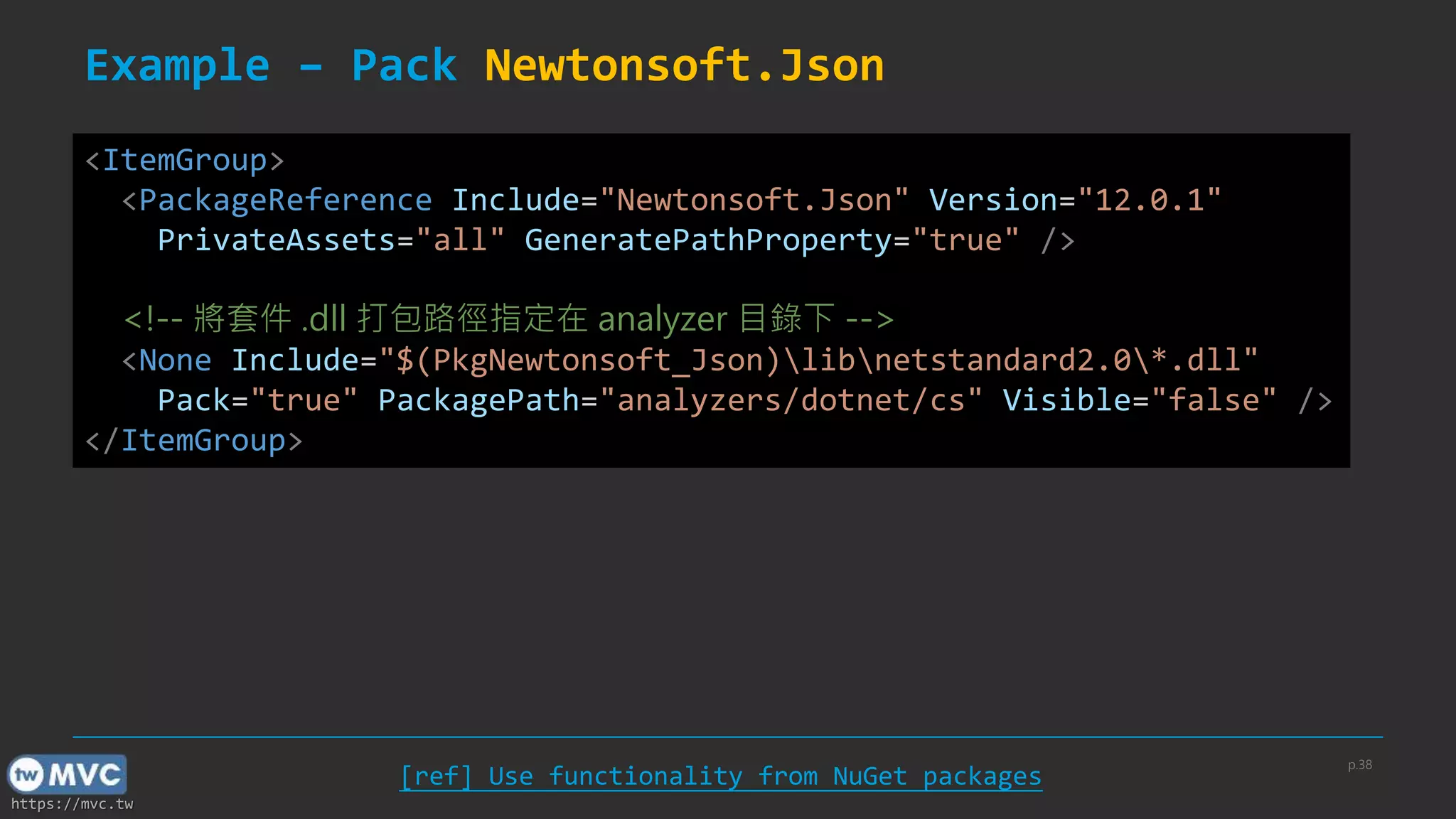 https://mvc.tw
Example – Pack Newtonsoft.Json
<ItemGroup>
<PackageReference Include="Newtonsoft.Json" Version="12.0.1"
PrivateAssets="all" GeneratePathProperty="true" />
<!-- 將套件 .dll 打包路徑指定在 analyzer 目錄下 -->
<None Include="$(PkgNewtonsoft_Json)libnetstandard2.0*.dll"
Pack="true" PackagePath="analyzers/dotnet/cs" Visible="false" />
</ItemGroup>
[ref] Use functionality from NuGet packages
p.38
 