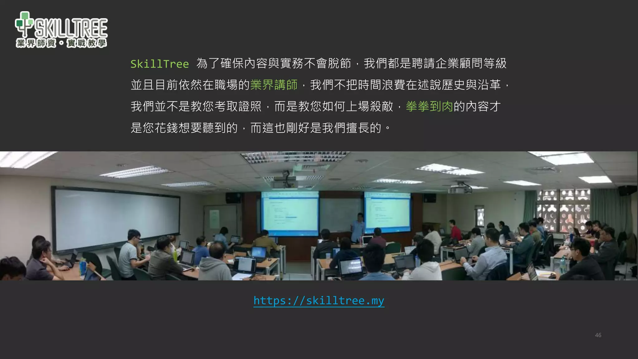 46
SkillTree 為了確保內容與實務不會脫節，我們都是聘請企業顧問等級
並且目前依然在職場的業界講師，我們不把時間浪費在述說歷史與沿革，
我們並不是教您考取證照，而是教您如何上場殺敵，拳拳到肉的內容才
是您花錢想要聽到的，而這也剛好是我們擅長的。
https://skilltree.my
 