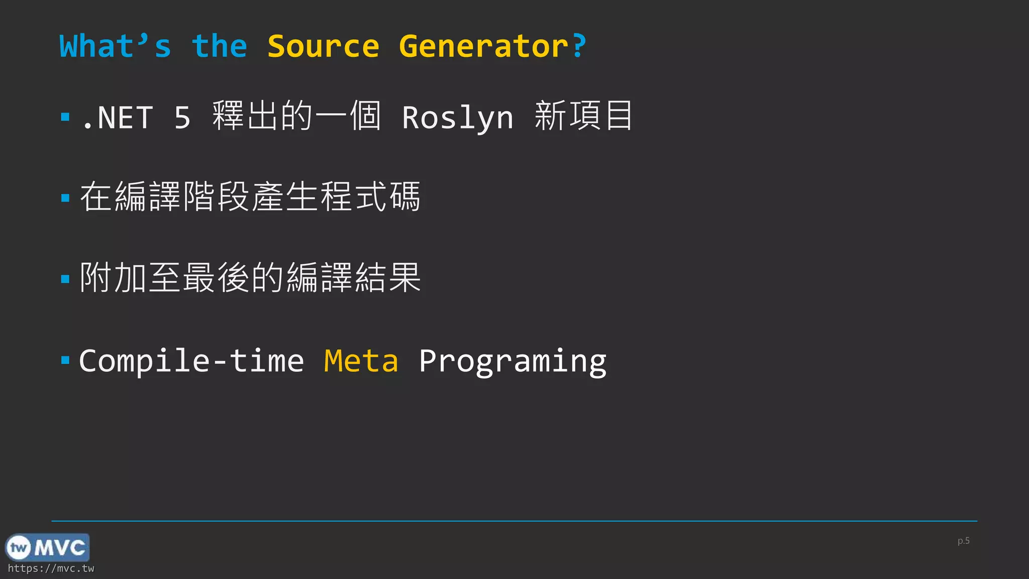 https://mvc.tw
What’s the Source Generator?
▪ .NET 5 釋出的一個 Roslyn 新項目
▪ 在編譯階段產生程式碼
▪ 附加至最後的編譯結果
▪ Compile-time Meta Programing
p.5
 
