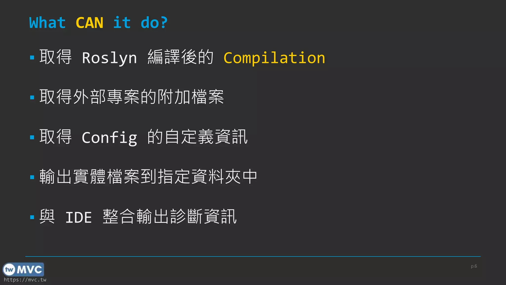https://mvc.tw
What CAN it do?
▪ 取得 Roslyn 編譯後的 Compilation
▪ 取得外部專案的附加檔案
▪ 取得 Config 的自定義資訊
▪ 輸出實體檔案到指定資料夾中
▪ 與 IDE 整合輸出診斷資訊
p.6
 