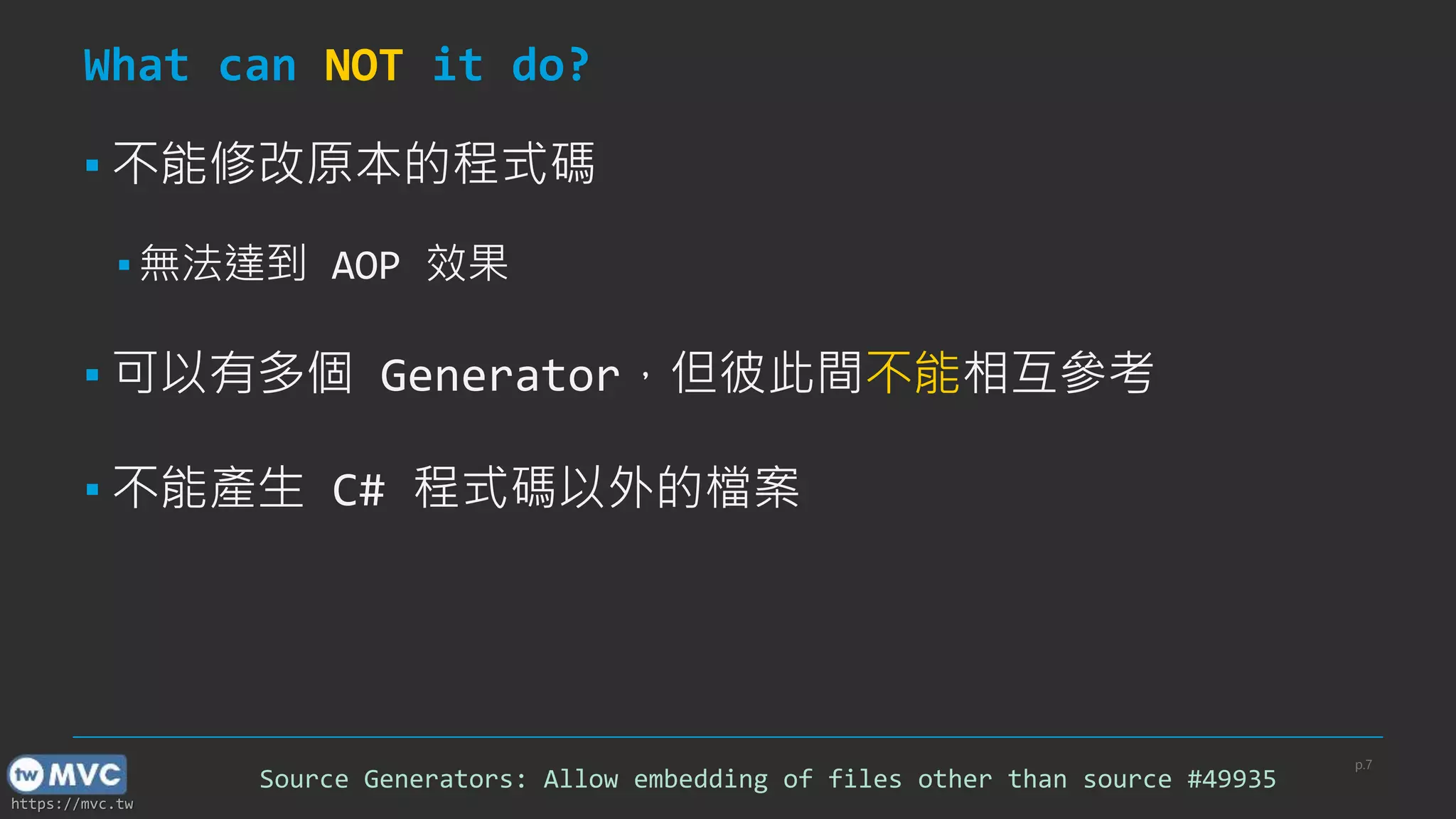 https://mvc.tw
What can NOT it do?
p.7
Source Generators: Allow embedding of files other than source #49935
▪ 不能修改原本的程式碼
▪ 無法達到 AOP 效果
▪ 可以有多個 Generator，但彼此間不能相互參考
▪ 不能產生 C# 程式碼以外的檔案
 