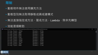 https://mvc.tw
/* 限制 1 - 動態物件無法使用擴充方法 */
dynamic demo = new DemoClass();
demo.ExtensionMethod("Hello twMVC#42"); // RuntimeBinderException
DemoExtension.ExtensionMethod(demo, "Hello twMVC#42"); // OK
/* 限制 2 - 動態型別無法取得靜態成員或建構式 */
Console.WriteLine("Hello twMVC#42");
dynamic type = typeof(Console);
type.WriteLine("Hello twMVC#42"); // RuntimeBinderException
/* 限制 3 - 無法直接指定成方法、匿名方法、Lambda，除非先轉型 */
dynamic method = Console.WriteLine; // Compile Error
dynamic method = (Action<string>)Console.WriteLine;
method("Hello twMVC#42 - From Method");
string str = "twMVC#42"; // Strong Type
dynamic str = "twMVC#42"; // Dynamic Type
long c = 0;
for (var i = 0; i < TEST_COUNT; i++)
{ c += str.Split('#').Length; }
Console.WriteLine($"Strong Typed: {sw.ElapsedMilliseconds:n0}ms");
限制
▪ 動態物件無法使用擴充方法
▪ 動態型別無法取得靜態成員或建構式
▪ 無法直接指定成方法、匿名方法、Lambda，除非先轉型
▪ 效能是個軟肋
10
 