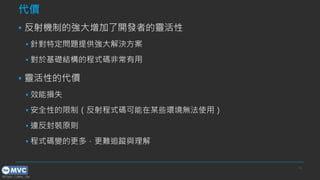https://mvc.tw
代價
▪ 反射機制的強大增加了開發者的靈活性
▪ 針對特定問題提供強大解決方案
▪ 對於基礎結構的程式碼非常有用
▪ 靈活性的代價
▪ 效能損失
▪ 安全性的限制（反射程式碼可能在某些環境無法使用）
▪ 違反封裝原則
▪ 程式碼變的更多，更難追蹤與理解
15
 