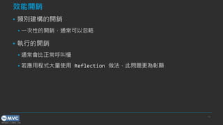 https://mvc.tw
效能開銷
▪ 類別建構的開銷
▪ 一次性的開銷，通常可以忽略
▪ 執行的開銷
▪ 通常會比正常呼叫慢
▪ 若應用程式大量使用 Reflection 做法，此問題更為彰顯
16
 