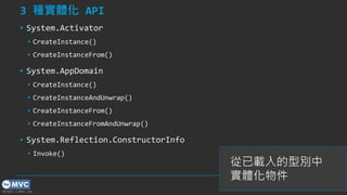 https://mvc.tw
3 種實體化 API
▪ System.Activator
▪ CreateInstance()
▪ CreateInstanceFrom()
▪ System.AppDomain
▪ CreateInstance()
▪ CreateInstanceAndUnwrap()
▪ CreateInstanceFrom()
▪ CreateInstanceFromAndUnwrap()
▪ System.Reflection.ConstructorInfo
▪ Invoke()
19
從已載入的型別中
實體化物件
 