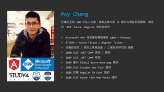 2
Poy Chang
任職於全美 100 大私人企業，負責企業內部 IT 解決方案設計與開發，專注
於 .NET、Azure、Angular 等技術研究
✓ Microsoft MVP 微軟最有價值專家 2018 ~ Present
✓ STUDY4 / Azure Taiwan / Angular Taiwan
✓ 金融研訓院 / 資訊工業策進會 / 工業技術研究院 講師
✓ 2020 台北 .NET Conf 總召 / 講師
✓ 2019 台北 .NET Conf 總召
✓ 2019 廣州 Global Azure Bootcamp 講師
✓ 2019 台北 Insider Dev Tour 講師
✓ 2019 宜蘭 Angular TW Conf 講師
✓ 2018 台北 Azure Tech Day Party 講師
 