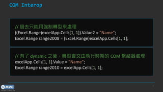 https://mvc.tw
COM Interop
9
// 過去只能用強制轉型來處理
((Excel.Range)excelApp.Cells[1, 1]).Value2 = "Name";
Excel.Range range2008 = (Excel.Range)excelApp.Cells[1, 1];
// 有了 dynamic 之後，轉型會交由執行時期的 COM 繫結器處理
excelApp.Cells[1, 1].Value = "Name";
Excel.Range range2010 = excelApp.Cells[1, 1];
 