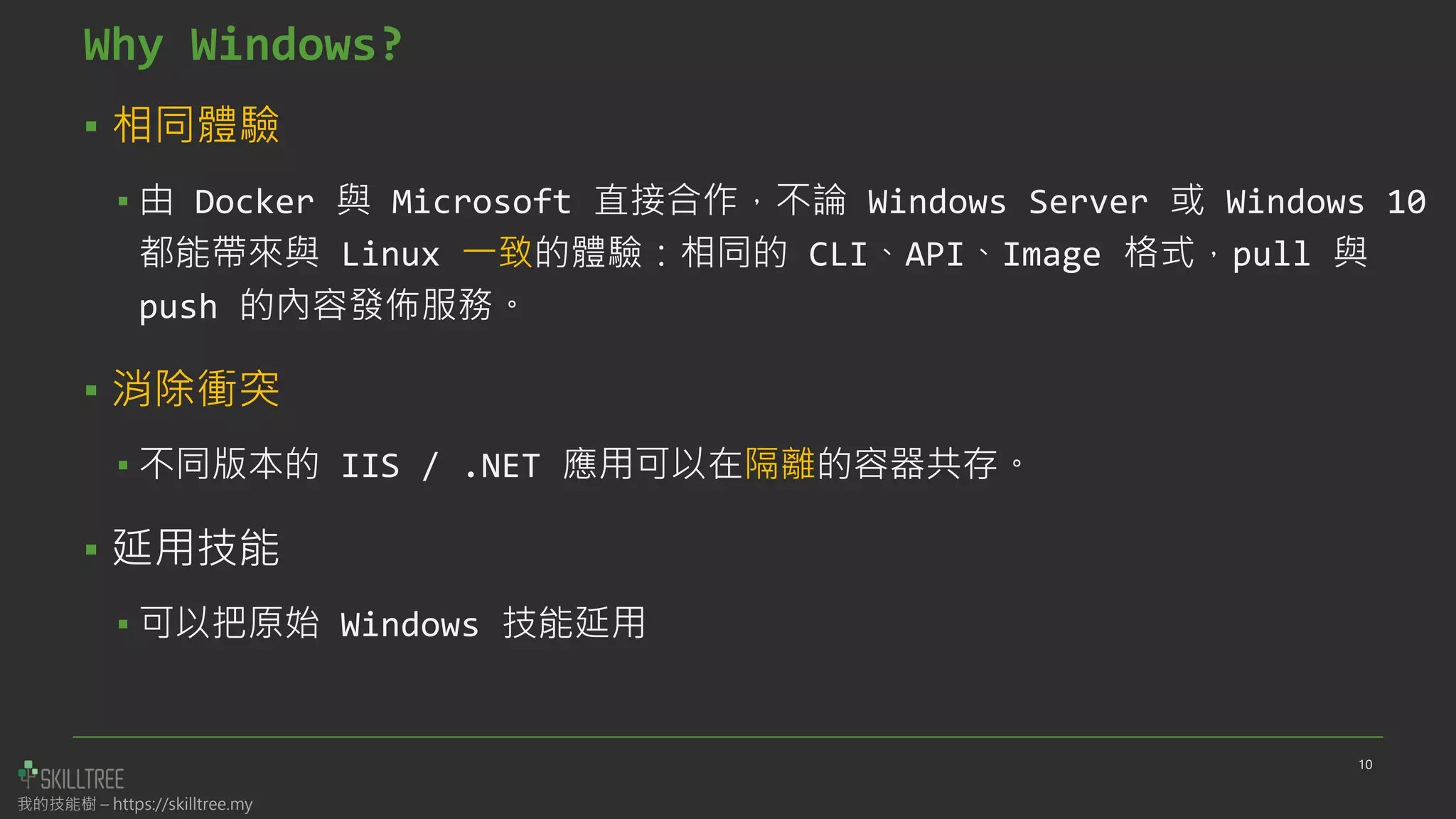 我的技能樹 – https://skilltree.my
Why Windows?
▪ 相同體驗
▪ 由 Docker 與 Microsoft 直接合作，不論 Windows Server 或 Windows 10
都能帶來與 Linux 一致的體驗：相同的 CLI、API、Image 格式，pull 與
push 的內容發佈服務。
▪ 消除衝突
▪ 不同版本的 IIS / .NET 應用可以在隔離的容器共存。
▪ 延用技能
▪ 可以把原始 Windows 技能延用
10
 