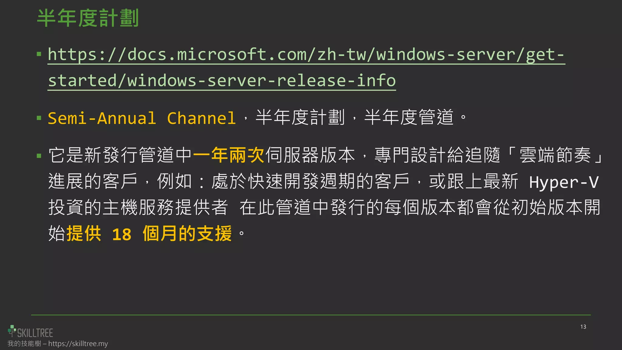 我的技能樹 – https://skilltree.my
半年度計劃
▪ https://docs.microsoft.com/zh-tw/windows-server/get-
started/windows-server-release-info
▪ Semi-Annual Channel，半年度計劃，半年度管道。
▪ 它是新發行管道中一年兩次伺服器版本，專門設計給追隨「雲端節奏」
進展的客戶，例如：處於快速開發週期的客戶，或跟上最新 Hyper-V
投資的主機服務提供者 在此管道中發行的每個版本都會從初始版本開
始提供 18 個月的支援。
13
 