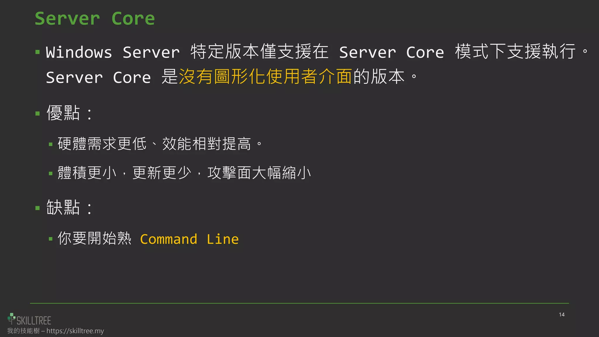 我的技能樹 – https://skilltree.my
Server Core
▪ Windows Server 特定版本僅支援在 Server Core 模式下支援執行。
Server Core 是沒有圖形化使用者介面的版本。
▪ 優點：
▪ 硬體需求更低、效能相對提高。
▪ 體積更小，更新更少，攻擊面大幅縮小
▪ 缺點：
▪ 你要開始熟 Command Line
14
 