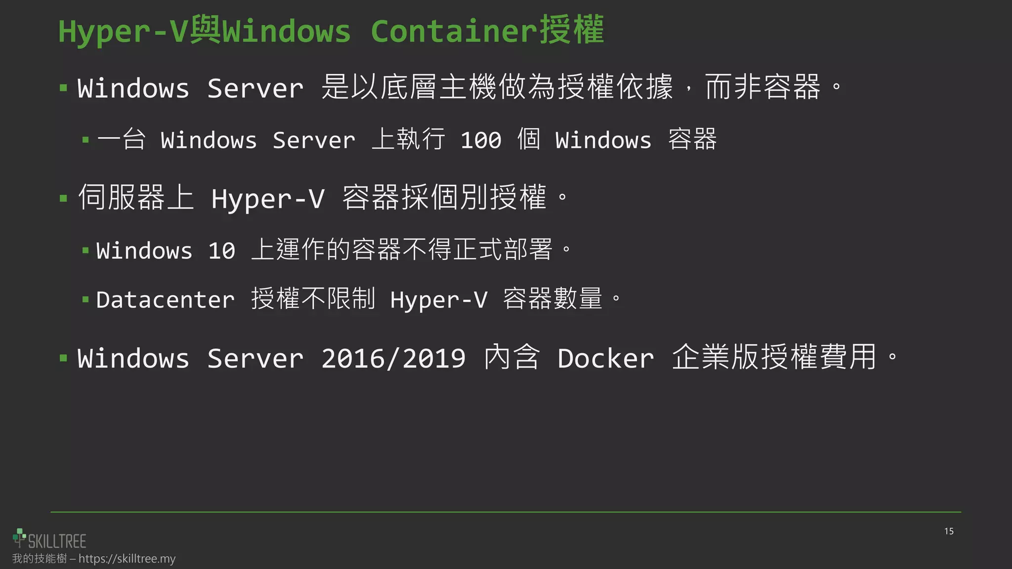 我的技能樹 – https://skilltree.my
▪ Windows Server 是以底層主機做為授權依據，而非容器。
▪ 一台 Windows Server 上執行 100 個 Windows 容器
▪ 伺服器上 Hyper-V 容器採個別授權。
▪ Windows 10 上運作的容器不得正式部署。
▪ Datacenter 授權不限制 Hyper-V 容器數量。
▪ Windows Server 2016/2019 內含 Docker 企業版授權費用。
15
Hyper-V與Windows Container授權
 