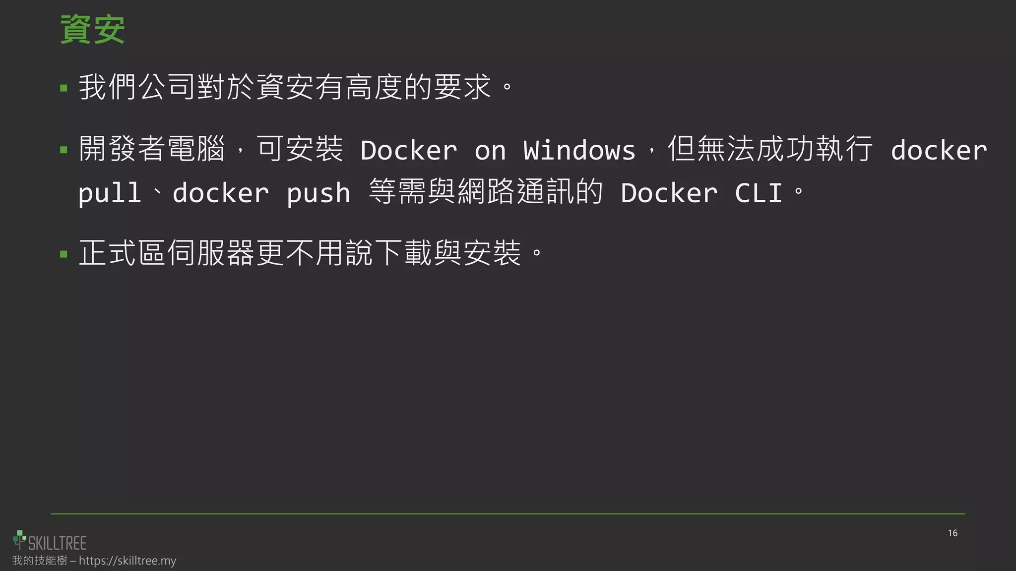 我的技能樹 – https://skilltree.my
資安
▪ 我們公司對於資安有高度的要求。
▪ 開發者電腦，可安裝 Docker on Windows，但無法成功執行 docker
pull、docker push 等需與網路通訊的 Docker CLI。
▪ 正式區伺服器更不用說下載與安裝。
16
 